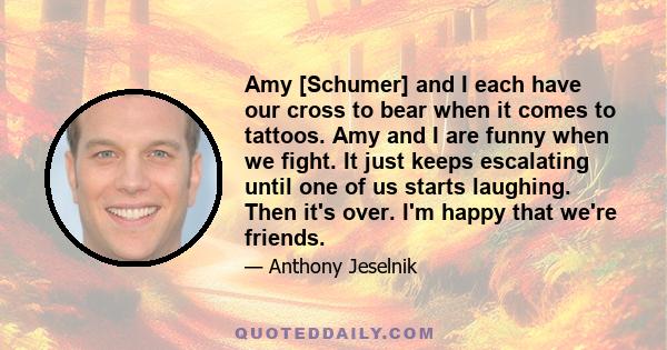 Amy [Schumer] and I each have our cross to bear when it comes to tattoos. Amy and I are funny when we fight. It just keeps escalating until one of us starts laughing. Then it's over. I'm happy that we're friends.