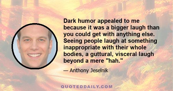 Dark humor appealed to me because it was a bigger laugh than you could get with anything else. Seeing people laugh at something inappropriate with their whole bodies, a guttural, visceral laugh beyond a mere hah.