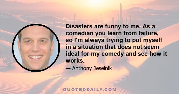 Disasters are funny to me. As a comedian you learn from failure, so I'm always trying to put myself in a situation that does not seem ideal for my comedy and see how it works.