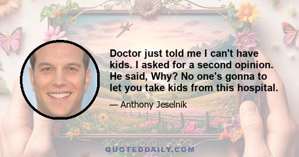 Doctor just told me I can't have kids. I asked for a second opinion. He said, Why? No one's gonna to let you take kids from this hospital.