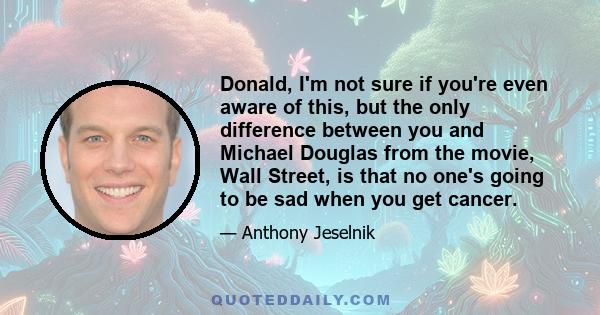 Donald, I'm not sure if you're even aware of this, but the only difference between you and Michael Douglas from the movie, Wall Street, is that no one's going to be sad when you get cancer.