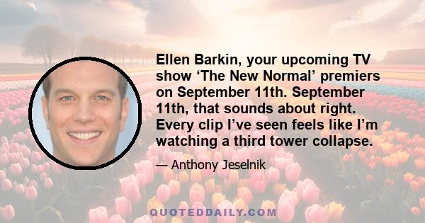 Ellen Barkin, your upcoming TV show ‘The New Normal’ premiers on September 11th. September 11th, that sounds about right. Every clip I’ve seen feels like I’m watching a third tower collapse.