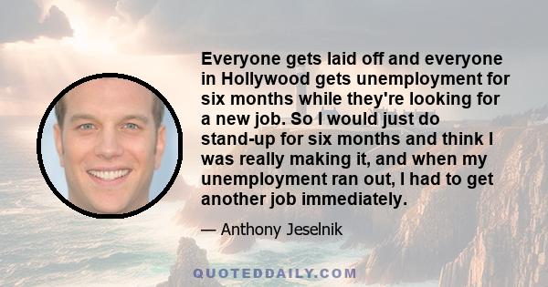 Everyone gets laid off and everyone in Hollywood gets unemployment for six months while they're looking for a new job. So I would just do stand-up for six months and think I was really making it, and when my