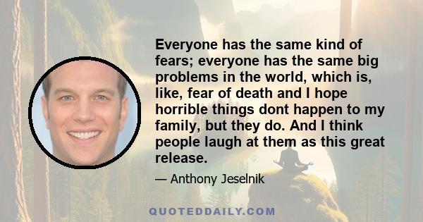 Everyone has the same kind of fears; everyone has the same big problems in the world, which is, like, fear of death and I hope horrible things dont happen to my family, but they do. And I think people laugh at them as