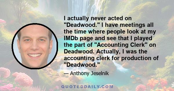 I actually never acted on Deadwood. I have meetings all the time where people look at my IMDb page and see that I played the part of Accounting Clerk on Deadwood. Actually, I was the accounting clerk for production of