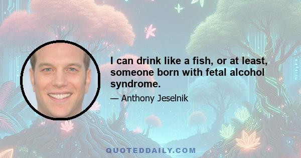 I can drink like a fish, or at least, someone born with fetal alcohol syndrome.