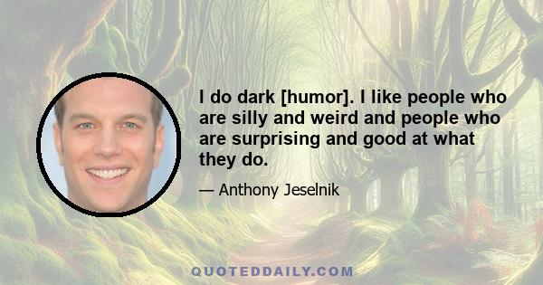 I do dark [humor]. I like people who are silly and weird and people who are surprising and good at what they do.