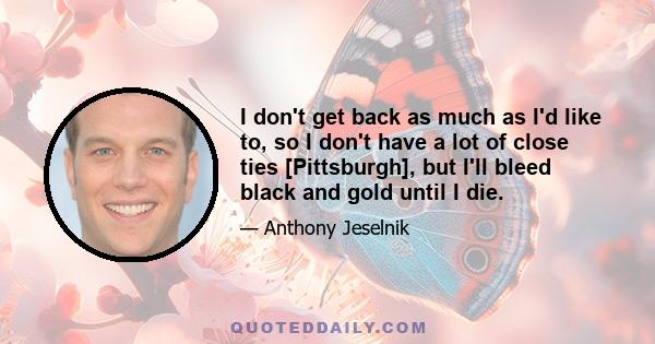 I don't get back as much as I'd like to, so I don't have a lot of close ties [Pittsburgh], but I'll bleed black and gold until I die.