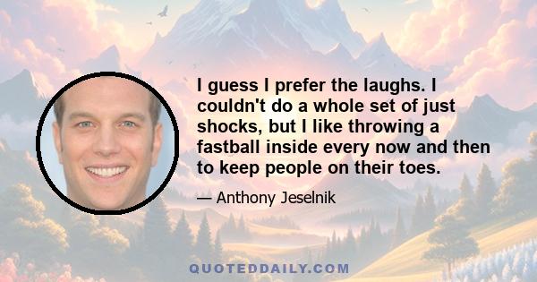 I guess I prefer the laughs. I couldn't do a whole set of just shocks, but I like throwing a fastball inside every now and then to keep people on their toes.