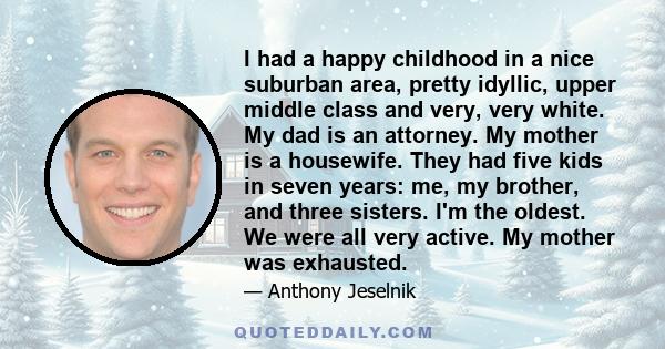 I had a happy childhood in a nice suburban area, pretty idyllic, upper middle class and very, very white. My dad is an attorney. My mother is a housewife. They had five kids in seven years: me, my brother, and three