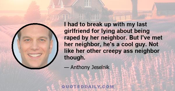 I had to break up with my last girlfriend for lying about being raped by her neighbor. But I've met her neighbor, he's a cool guy. Not like her other creepy ass neighbor though.