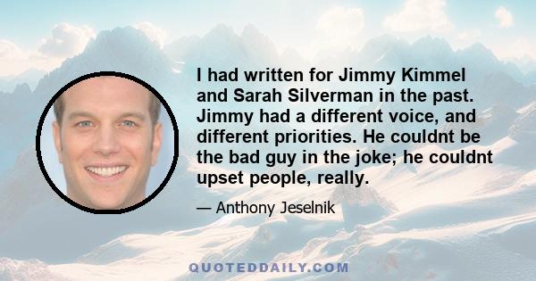 I had written for Jimmy Kimmel and Sarah Silverman in the past. Jimmy had a different voice, and different priorities. He couldnt be the bad guy in the joke; he couldnt upset people, really.