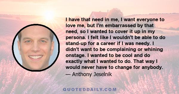 I have that need in me, I want everyone to love me, but I'm embarrassed by that need, so I wanted to cover it up in my persona. I felt like I wouldn't be able to do stand-up for a career if I was needy. I didn't want to 