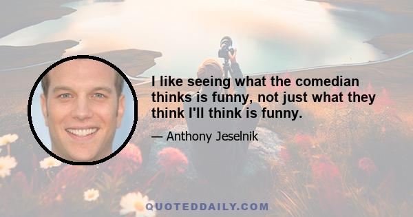 I like seeing what the comedian thinks is funny, not just what they think I'll think is funny.