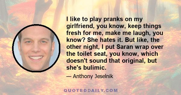 I like to play pranks on my girlfriend, you know, keep things fresh for me, make me laugh, you know? She hates it. But like, the other night, I put Saran wrap over the toilet seat, you know, which doesn't sound that