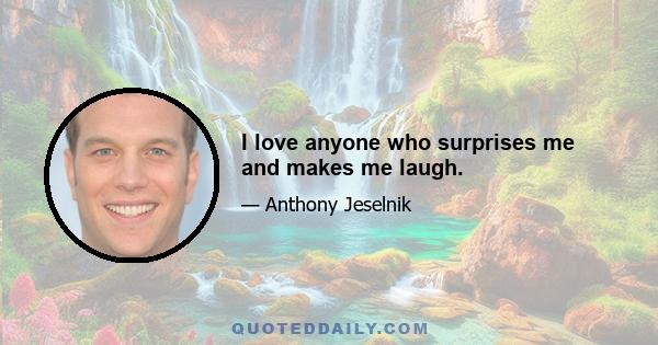 I love anyone who surprises me and makes me laugh.