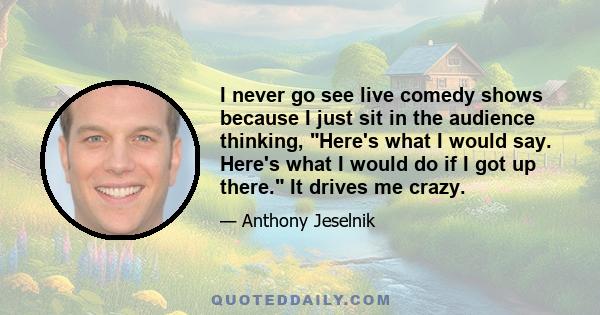 I never go see live comedy shows because I just sit in the audience thinking, Here's what I would say. Here's what I would do if I got up there. It drives me crazy.