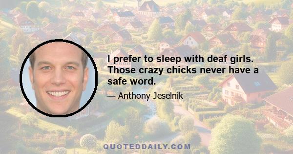 I prefer to sleep with deaf girls. Those crazy chicks never have a safe word.