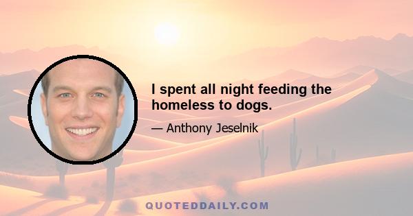 I spent all night feeding the homeless to dogs.