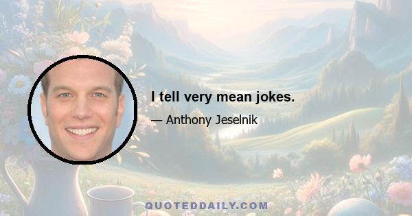 I tell very mean jokes.