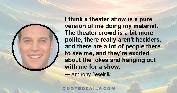 I think a theater show is a pure version of me doing my material. The theater crowd is a bit more polite, there really aren't hecklers, and there are a lot of people there to see me, and they're excited about the jokes