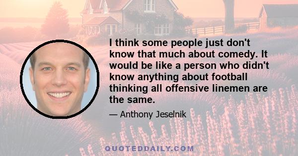 I think some people just don't know that much about comedy. It would be like a person who didn't know anything about football thinking all offensive linemen are the same.