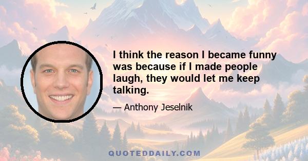 I think the reason I became funny was because if I made people laugh, they would let me keep talking.