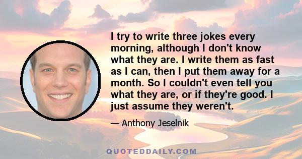 I try to write three jokes every morning, although I don't know what they are. I write them as fast as I can, then I put them away for a month. So I couldn't even tell you what they are, or if they're good. I just