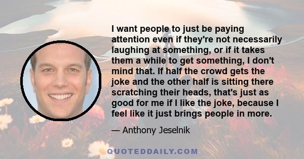 I want people to just be paying attention even if they're not necessarily laughing at something, or if it takes them a while to get something, I don't mind that. If half the crowd gets the joke and the other half is