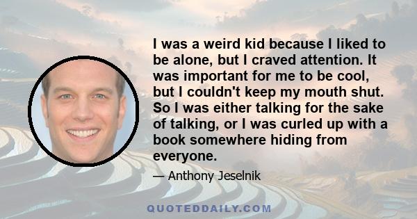 I was a weird kid because I liked to be alone, but I craved attention. It was important for me to be cool, but I couldn't keep my mouth shut. So I was either talking for the sake of talking, or I was curled up with a