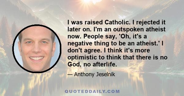 I was raised Catholic. I rejected it later on. I'm an outspoken atheist now. People say, 'Oh, it's a negative thing to be an atheist.' I don't agree. I think it's more optimistic to think that there is no God, no