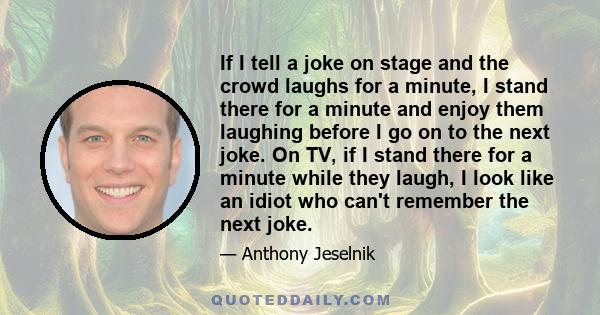 If I tell a joke on stage and the crowd laughs for a minute, I stand there for a minute and enjoy them laughing before I go on to the next joke. On TV, if I stand there for a minute while they laugh, I look like an