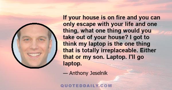 If your house is on fire and you can only escape with your life and one thing, what one thing would you take out of your house? I got to think my laptop is the one thing that is totally irreplaceable. Either that or my