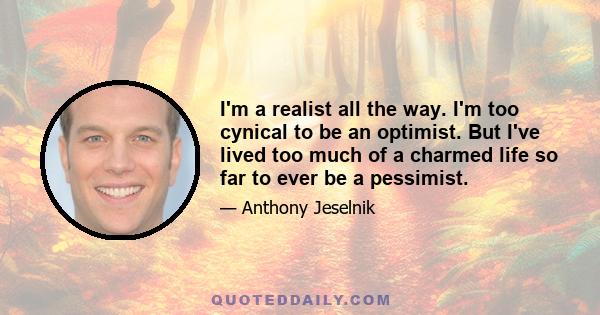 I'm a realist all the way. I'm too cynical to be an optimist. But I've lived too much of a charmed life so far to ever be a pessimist.