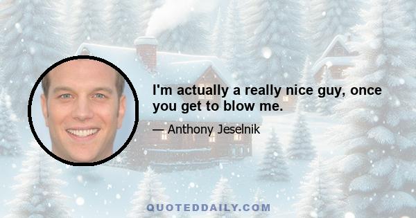 I'm actually a really nice guy, once you get to blow me.