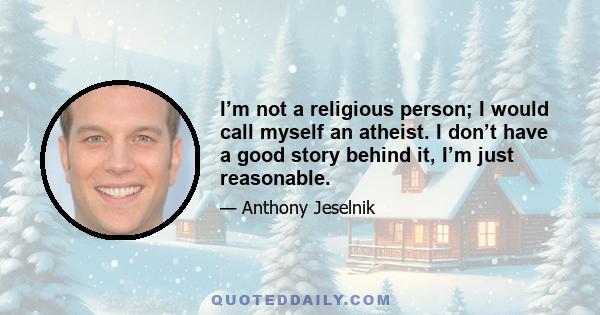 I’m not a religious person; I would call myself an atheist. I don’t have a good story behind it, I’m just reasonable.