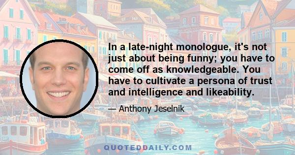 In a late-night monologue, it's not just about being funny; you have to come off as knowledgeable. You have to cultivate a persona of trust and intelligence and likeability.