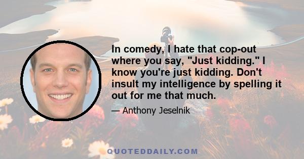 In comedy, I hate that cop-out where you say, Just kidding. I know you're just kidding. Don't insult my intelligence by spelling it out for me that much.