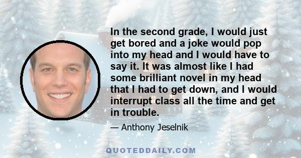 In the second grade, I would just get bored and a joke would pop into my head and I would have to say it. It was almost like I had some brilliant novel in my head that I had to get down, and I would interrupt class all