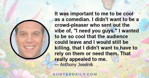 It was important to me to be cool as a comedian. I didn't want to be a crowd-pleaser who sent out the vibe of, I need you guys. I wanted to be so cool that the audience could leave and I would still be killing, that I