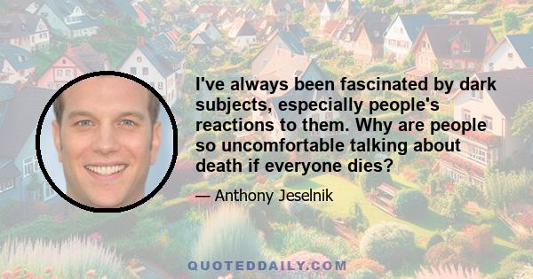 I've always been fascinated by dark subjects, especially people's reactions to them. Why are people so uncomfortable talking about death if everyone dies?