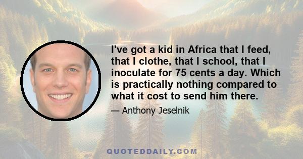 I've got a kid in Africa that I feed, that I clothe, that I school, that I inoculate for 75 cents a day. Which is practically nothing compared to what it cost to send him there.