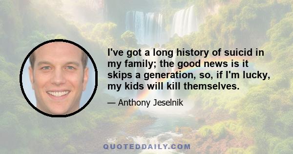 I've got a long history of suicid in my family; the good news is it skips a generation, so, if I'm lucky, my kids will kill themselves.