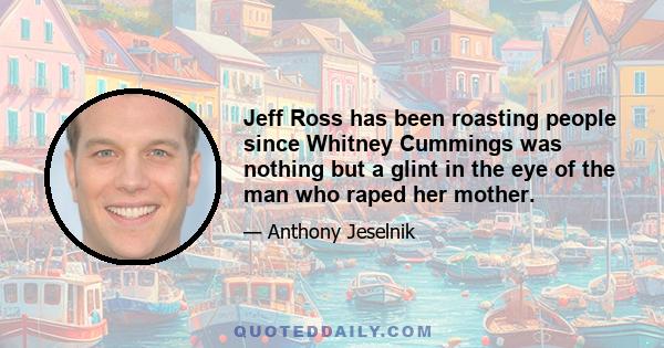 Jeff Ross has been roasting people since Whitney Cummings was nothing but a glint in the eye of the man who raped her mother.