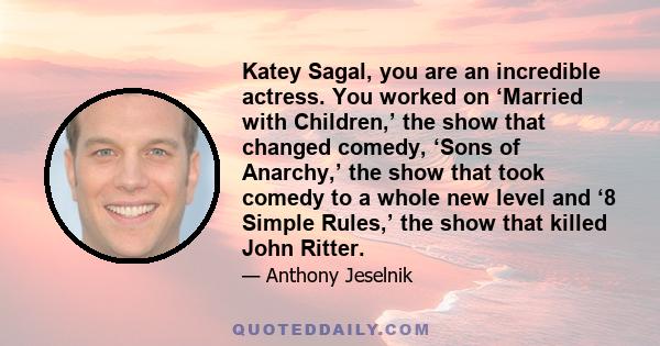 Katey Sagal, you are an incredible actress. You worked on ‘Married with Children,’ the show that changed comedy, ‘Sons of Anarchy,’ the show that took comedy to a whole new level and ‘8 Simple Rules,’ the show that