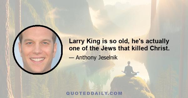 Larry King is so old, he's actually one of the Jews that killed Christ.