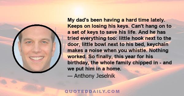 My dad's been having a hard time lately. Keeps on losing his keys. Can't hang on to a set of keys to save his life. And he has tried everything too: little hook next to the door, little bowl next to his bed, keychain