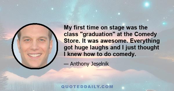 My first time on stage was the class graduation at the Comedy Store. It was awesome. Everything got huge laughs and I just thought I knew how to do comedy.