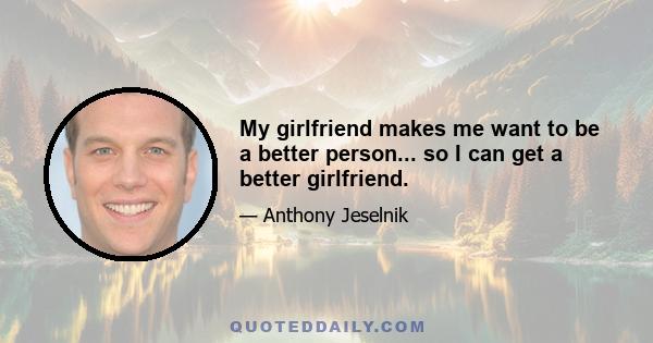 My girlfriend makes me want to be a better person... so I can get a better girlfriend.