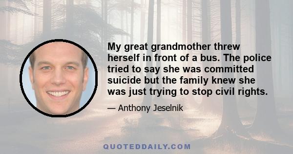 My great grandmother threw herself in front of a bus. The police tried to say she was committed suicide but the family knew she was just trying to stop civil rights.